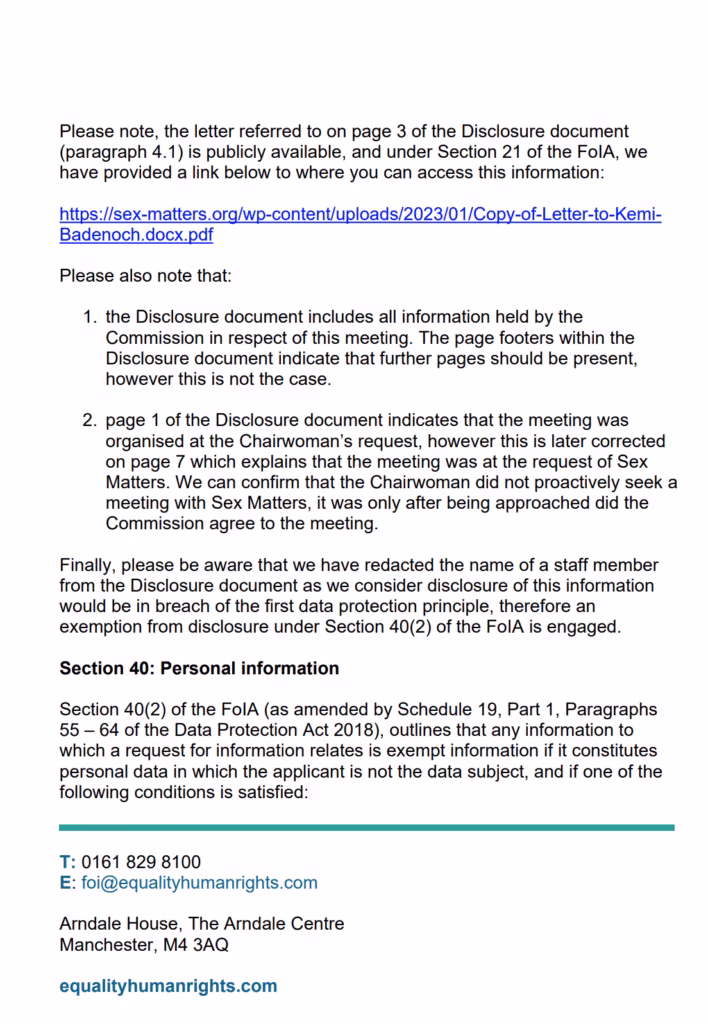 Please note, the letter referred to on page 3 of the Disclosure document
(paragraph 4.1) is publicly available, and under Section 21 of the FoIA, we
have provided a link below to where you can access this information:
https://sex-matters.org/wp-content/uploads/2023/01/Copy-of-Letter-to-KemiBadenoch.docx.pdf
Please also note that:
1. the Disclosure document includes all information held by the
Commission in respect of this meeting. The page footers within the
Disclosure document indicate that further pages should be present,
however this is not the case.
2. page 1 of the Disclosure document indicates that the meeting was
organised at the Chairwoman’s request, however this is later corrected
on page 7 which explains that the meeting was at the request of Sex
Matters. We can confirm that the Chairwoman did not proactively seek a
meeting with Sex Matters, it was only after being approached did the
Commission agree to the meeting.
Finally, please be aware that we have redacted the name of a staff member
from the Disclosure document as we consider disclosure of this information
would be in breach of the first data protection principle, therefore an
exemption from disclosure under Section 40(2) of the FoIA is engaged.
Section 40: Personal information
Section 40(2) of the FoIA (as amended by Schedule 19, Part 1, Paragraphs
55 – 64 of the Data Protection Act 2018), outlines that any information to
which a request for information relates is exempt information if it constitutes
personal data in which the applicant is not the data subject, and if one of the
following conditions is satisfied