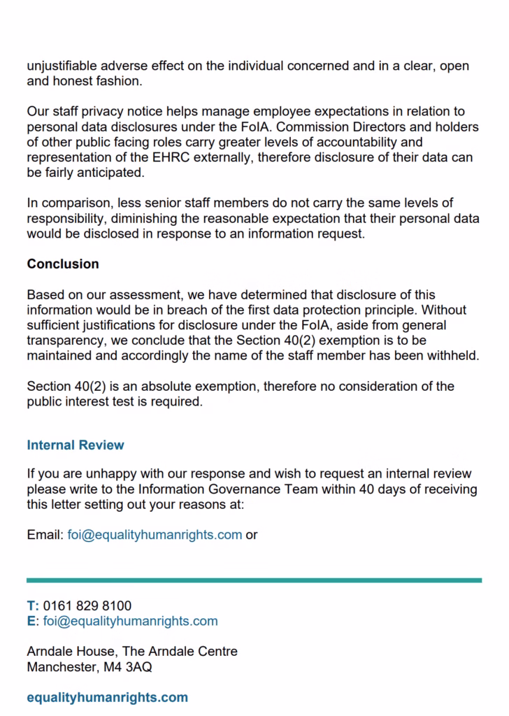 unjustifiable adverse effect on the individual concerned and in a clear, open
and honest fashion.
Our staff privacy notice helps manage employee expectations in relation to
personal data disclosures under the FoIA. Commission Directors and holders
of other public facing roles carry greater levels of accountability and
representation of the EHRC externally, therefore disclosure of their data can
be fairly anticipated.
In comparison, less senior staff members do not carry the same levels of
responsibility, diminishing the reasonable expectation that their personal data
would be disclosed in response to an information request.
Conclusion
Based on our assessment, we have determined that disclosure of this
information would be in breach of the first data protection principle. Without
sufficient justifications for disclosure under the FoIA, aside from general
transparency, we conclude that the Section 40(2) exemption is to be
maintained and accordingly the name of the staff member has been withheld.
Section 40(2) is an absolute exemption, therefore no consideration of the
public interest test is required.
Internal Review
If you are unhappy with our response and wish to request an internal review
please write to the Information Governance Team within 40 days of receiving
this letter setting out your reasons at:
